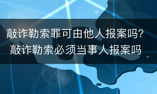 敲诈勒索罪可由他人报案吗？ 敲诈勒索必须当事人报案吗