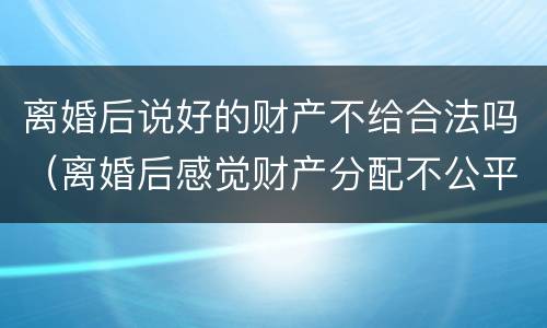 离婚后说好的财产不给合法吗（离婚后感觉财产分配不公平怎么办）