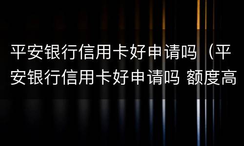 平安银行信用卡好申请吗（平安银行信用卡好申请吗 额度高不）