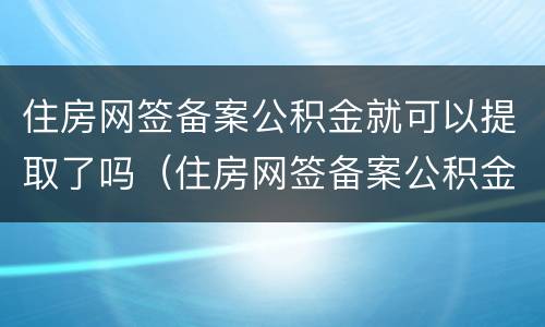 住房网签备案公积金就可以提取了吗（住房网签备案公积金就可以提取了吗是真的吗）