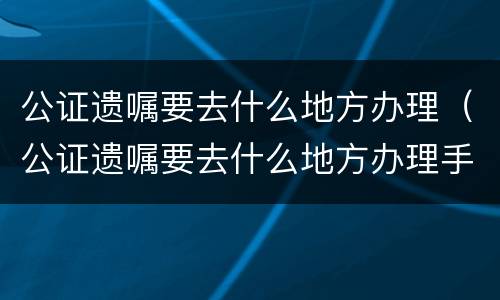 公证遗嘱要去什么地方办理（公证遗嘱要去什么地方办理手续）