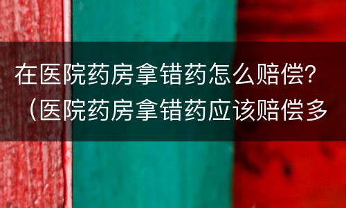 在医院药房拿错药怎么赔偿？（医院药房拿错药应该赔偿多少）