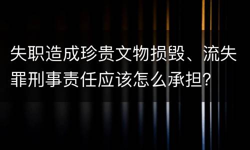 失职造成珍贵文物损毁、流失罪刑事责任应该怎么承担？