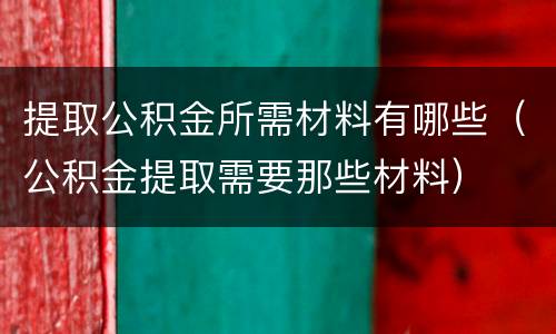 提取公积金所需材料有哪些（公积金提取需要那些材料）