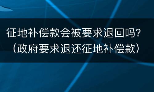 征地补偿款会被要求退回吗？（政府要求退还征地补偿款）