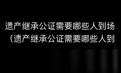 遗产继承公证需要哪些人到场（遗产继承公证需要哪些人到场呢）