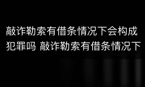 敲诈勒索有借条情况下会构成犯罪吗 敲诈勒索有借条情况下会构成犯罪吗怎么判