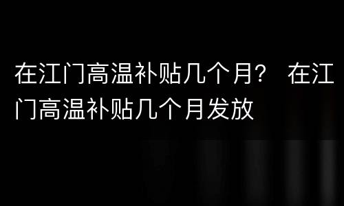 在江门高温补贴几个月？ 在江门高温补贴几个月发放