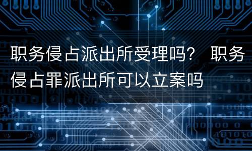 职务侵占派出所受理吗？ 职务侵占罪派出所可以立案吗