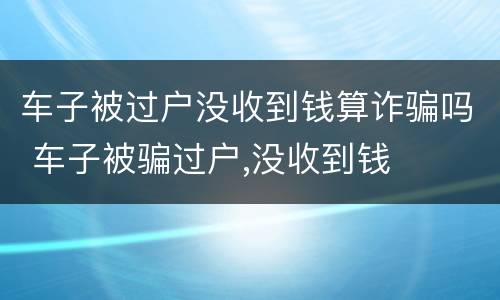 车子被过户没收到钱算诈骗吗 车子被骗过户,没收到钱