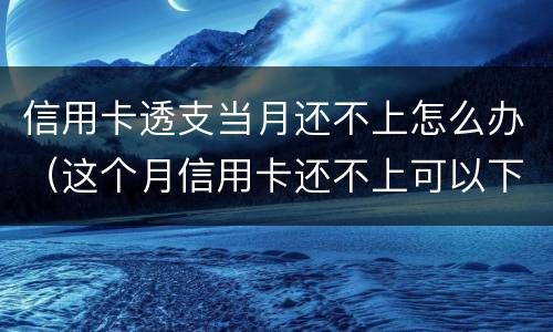 信用卡透支当月还不上怎么办（这个月信用卡还不上可以下个月还么）