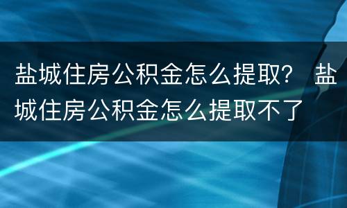 盐城住房公积金怎么提取？ 盐城住房公积金怎么提取不了