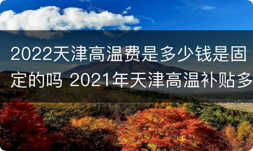 2022天津高温费是多少钱是固定的吗 2021年天津高温补贴多少钱