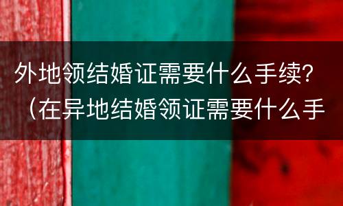 外地领结婚证需要什么手续？（在异地结婚领证需要什么手续）