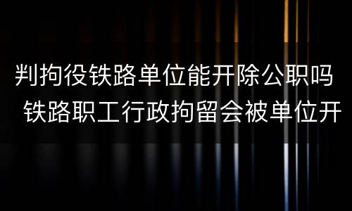 判拘役铁路单位能开除公职吗 铁路职工行政拘留会被单位开除吗