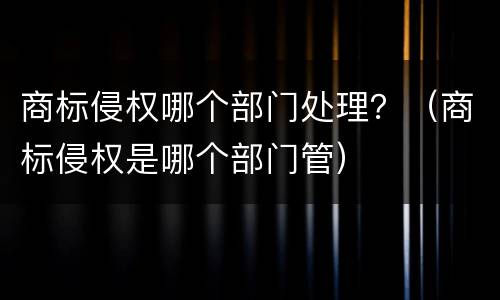 商标侵权哪个部门处理？（商标侵权是哪个部门管）