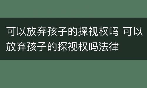 可以放弃孩子的探视权吗 可以放弃孩子的探视权吗法律