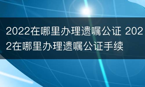 2022在哪里办理遗嘱公证 2022在哪里办理遗嘱公证手续