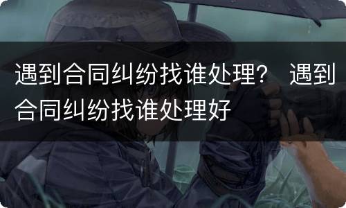 遇到合同纠纷找谁处理？ 遇到合同纠纷找谁处理好