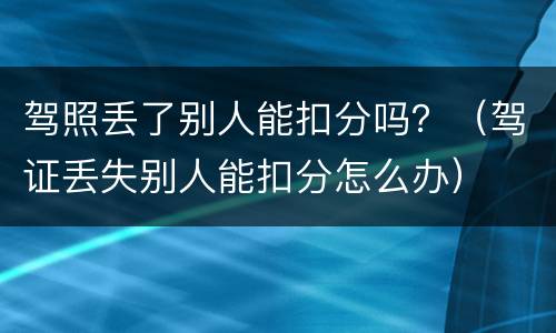 驾照丢了别人能扣分吗？（驾证丢失别人能扣分怎么办）