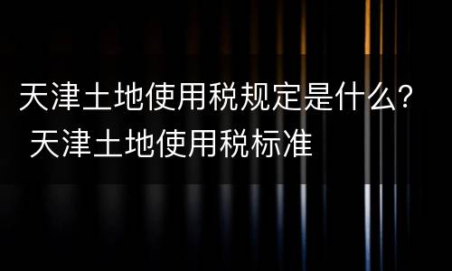 天津土地使用税规定是什么？ 天津土地使用税标准