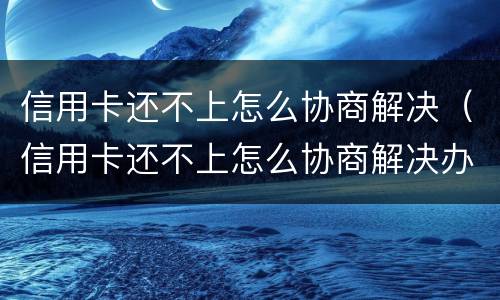 信用卡还不上怎么协商解决（信用卡还不上怎么协商解决办法）