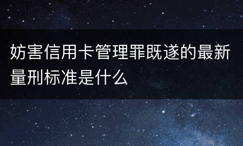 妨害信用卡管理罪既遂的最新量刑标准是什么