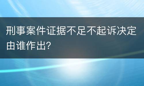 刑事案件证据不足不起诉决定由谁作出？