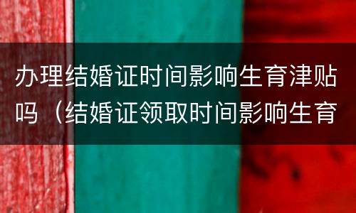 办理结婚证时间影响生育津贴吗（结婚证领取时间影响生育津贴吗）