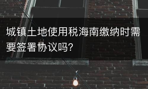 城镇土地使用税海南缴纳时需要签署协议吗？