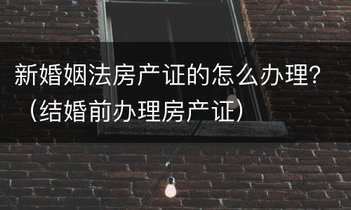 新婚姻法房产证的怎么办理？（结婚前办理房产证）