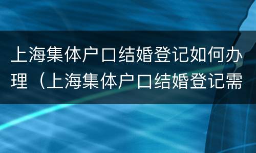 上海集体户口结婚登记如何办理（上海集体户口结婚登记需要什么证件）