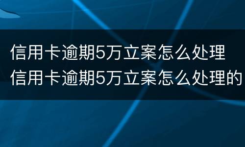 信用卡逾期5万立案怎么处理 信用卡逾期5万立案怎么处理的