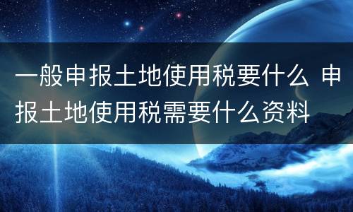 一般申报土地使用税要什么 申报土地使用税需要什么资料