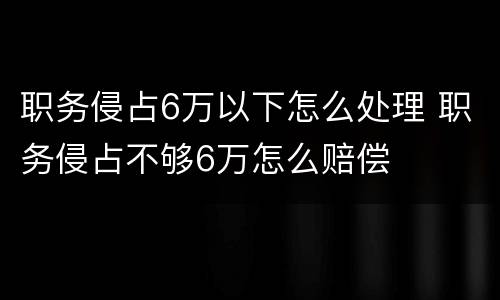 职务侵占6万以下怎么处理 职务侵占不够6万怎么赔偿