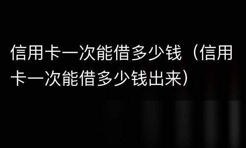 信用卡一次能借多少钱（信用卡一次能借多少钱出来）