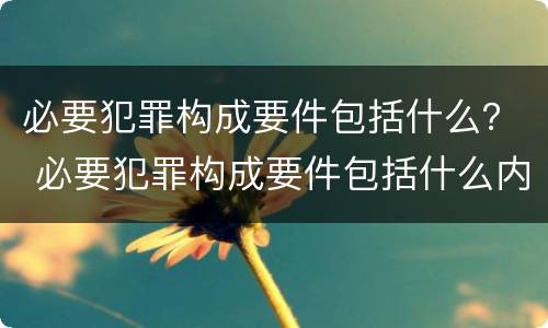 必要犯罪构成要件包括什么？ 必要犯罪构成要件包括什么内容