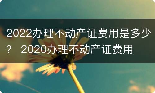 2022办理不动产证费用是多少？ 2020办理不动产证费用