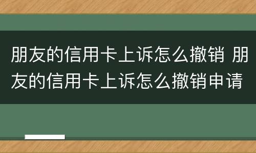 朋友的信用卡上诉怎么撤销 朋友的信用卡上诉怎么撤销申请