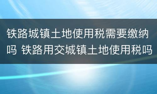 铁路城镇土地使用税需要缴纳吗 铁路用交城镇土地使用税吗