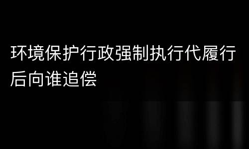 环境保护行政强制执行代履行后向谁追偿