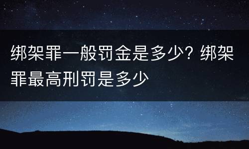 绑架罪一般罚金是多少? 绑架罪最高刑罚是多少