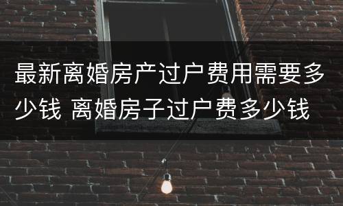 最新离婚房产过户费用需要多少钱 离婚房子过户费多少钱