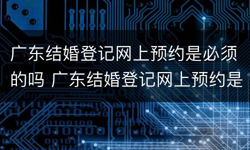 广东结婚登记网上预约是必须的吗 广东结婚登记网上预约是必须的吗