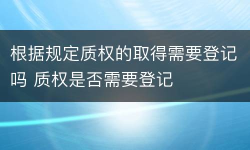 根据规定质权的取得需要登记吗 质权是否需要登记