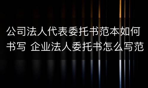 公司法人代表委托书范本如何书写 企业法人委托书怎么写范文