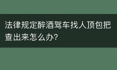 法律规定醉酒驾车找人顶包把查出来怎么办？