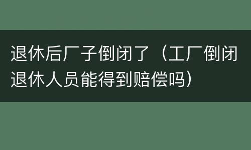 退休后厂子倒闭了（工厂倒闭退休人员能得到赔偿吗）