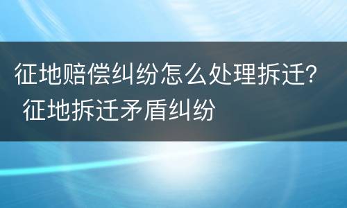 征地赔偿纠纷怎么处理拆迁？ 征地拆迁矛盾纠纷