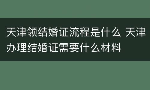 天津领结婚证流程是什么 天津办理结婚证需要什么材料